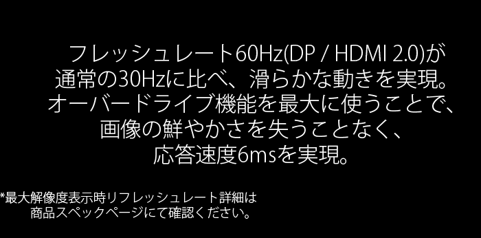 フレッシュレート60Hz(DP / HDMI 2.0)が通常の30Hzに比べ、滑らかな動きを実現。オーバードライブ機能を最大に使うことで、画像の鮮やかさを失うことなく、応答速度6msを実現。