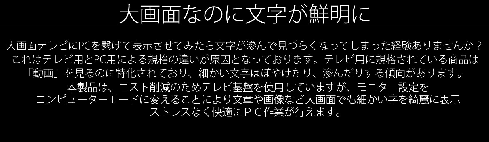 テレビ用に規格されている商品は「動画」を見るのに特化されており、細かい文字はぼやけたり、滲んだりする傾向があります。逆にPC用に規格されている本製品は、文章や画像など「静止画」を大画面でも細かい字を綺麗に表示し、ストレスなく快適にPC作業が行えます。もちろん、本製品は動画やゲームに対しても高いパフォーマンスを発揮いたします。