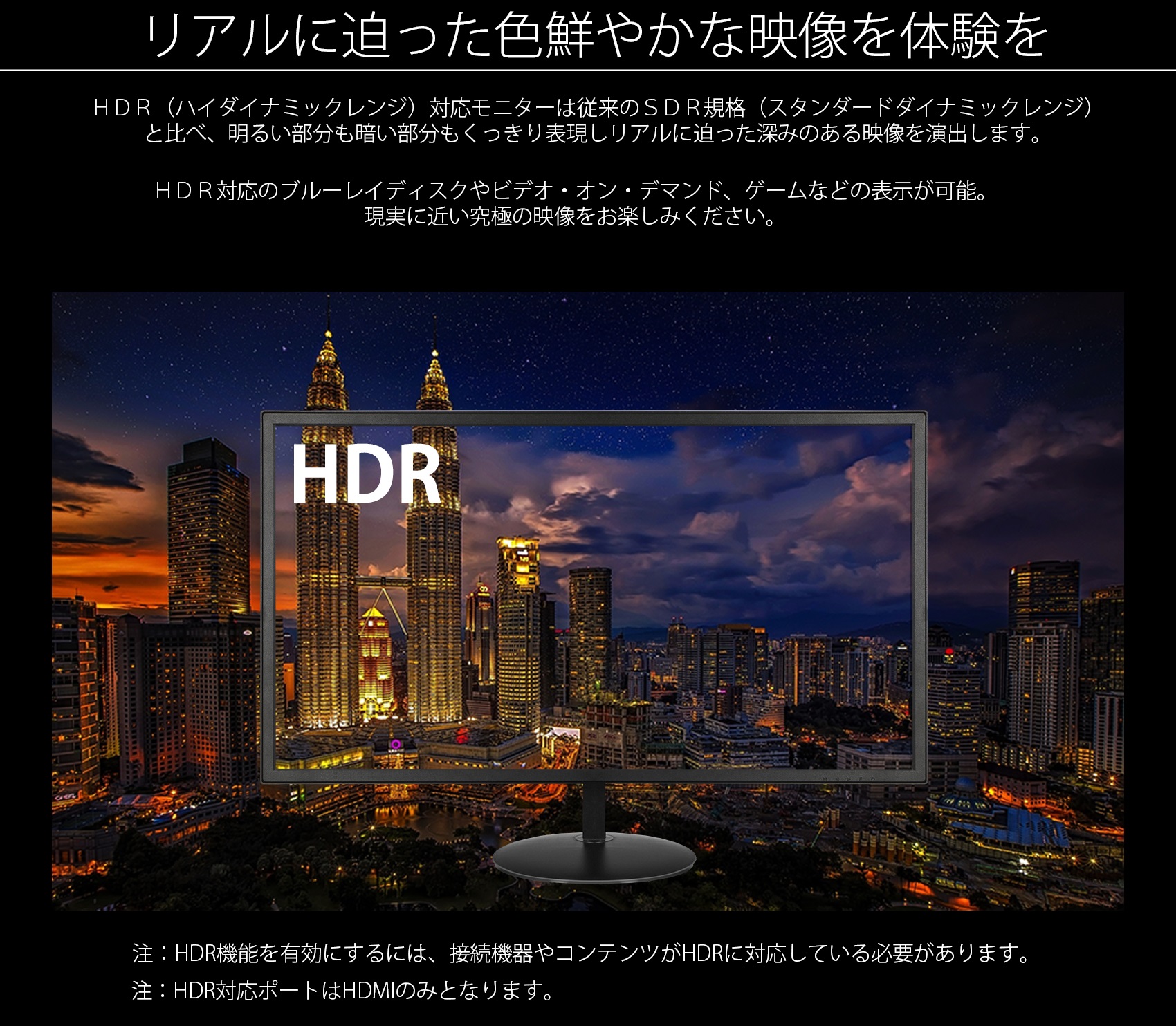 リアルに迫った色鮮やかな映像を体験を HDR(ハイダイナミックレンジ)対応モニターは従来のSDR規格(スタンダードダイナミックレンジ) と比べ、明るい部分も暗い部分もくっきり表現しリアルに迫った深みのある映像を演出します。 HDR対応のブルーレイディスクやビデオ・オン・デマンド、ゲームなどの表示が可能。 現実に近い究極の映像をお楽しみください。 SDR HDR 注:HDR機能を有効にするには、接続機器やコンテンツがHDRに対応している必要があります。