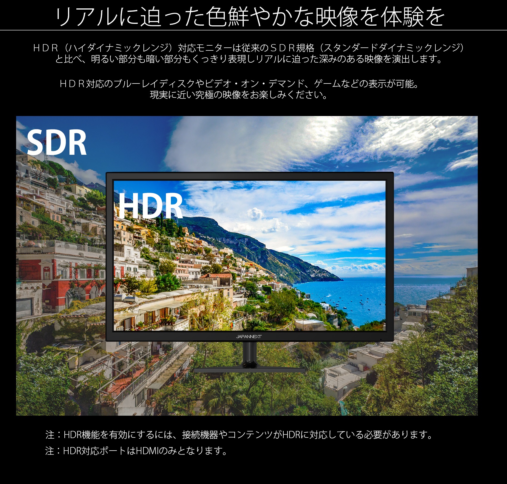 リアルに迫った色鮮やかな映像を体験を HDR(ハイダイナミックレンジ)対応モニターは従来のSDR規格(スタンダードダイナミックレンジ) と比べ、明るい部分も暗い部分もくっきり表現しリアルに迫った深みのある映像を演出します。 HDR対応のブルーレイディスクやビデオ・オン・デマンド、ゲームなどの表示が可能。 現実に近い究極の映像をお楽しみください。 SDR HDR 注:HDR機能を有効にするには、接続機器やコンテンツがHDRに対応している必要があります。